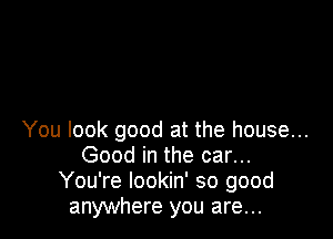 You look good at the house...
Good in the car...
You're lookin' so good
anywhere you are...