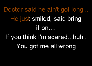 Doctor said he ain't got long...
He just smiled, said bring
it 0n....
If you think I'm scared...huh..
You got me all wrong