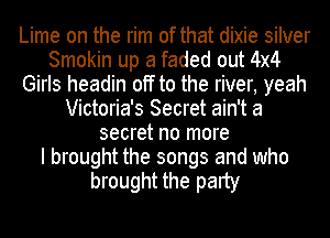 Lime on the rim of that dixie silver
Smokin up a faded out 4x4
Girls headin off to the river, yeah
Victoria's Secret ain't a
secret no more
I brought the songs and who
brought the party