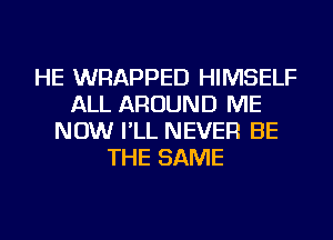 HE WRAPPED HIMSELF
ALL AROUND ME
NOW I'LL NEVER BE
THE SAME