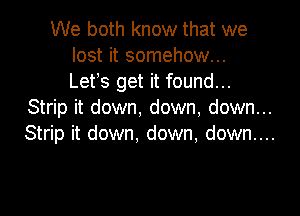 We both know that we
lost it somehow...
Let's get it found...

Strip it down, down, down...

Strip it down, down, down....