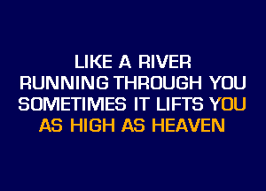 LIKE A RIVER
RUNNING THROUGH YOU
SOMETIMES IT LIFTS YOU

AS HIGH AS HEAVEN