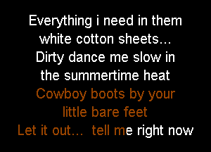 Everything i need in them
white cotton sheets...
Dirty dance me slow in
the summertime heat
Cowboy boots by your

little bare feet
Let it out... tell me right now
