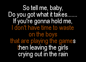 So tell me, baby,
Do you got what it takes .......
If you're gonna hold me,
I don't have time to waste
on the boys
that are playing the games
then leaving the girls
crying out in the rain