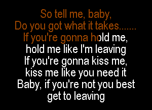 So tell me, baby,

Do you got what it takes .......
If you're gonna hold me,
hold me like I'm leaving
If you're gonna kiss me,
kiss me like you need it

Baby, if you're not you best

get to leaving