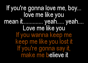 If you're gonna love me, boy...
love me like you
mean it .............. yeah ..... yeah....
Love me like you
If you wanna keep me
keep me like you lost it
If you're gonna say it,
make me believe it