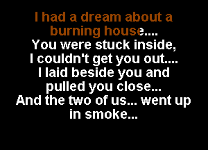 I had a dream about a
burning house....
You were stuck inside,
I couldn't get you out....
I laid beside you and
pulled you close...
And the two of us... went up
in smoke...