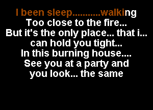 I been sleep ........... walking
Too close to the fire...

But it's the only place... that i...
can hold you tight...

In this burning house....

See you at a party and
you look... the same