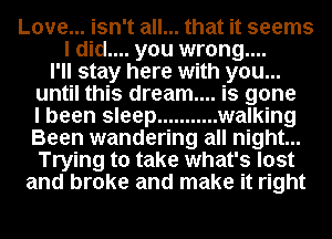 Love... isn't all... that it seems
I did.... you wrong....
I'll stay here with you...
until this dream... is gone
I been sleep ........... walking
Been wandering all night...
Trying to take what's lost
and broke and make it right