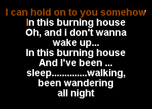I can hold on to you somehow
In this burning house
on, and i don't wanna
wake up...

In this burning house
And I've been

sleep .............. walking,
been wandering

all night