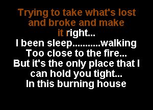 Trying to take what's lost
and broke and make
it right...

I been sleep ........... walking
Too close to the fire...
But it's the only place that I
can hold you tight...

In this burning house