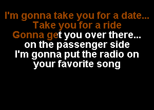 I'm gonna take you for a date...
Take you for a ride
Gonna get you over there...
on the passenger side
I'm gonna put the radio on
your favorite song