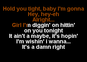 Hold you tight, baby I'm gonna
Hey, hey-eh
Alright...
Girl I'm diggin' on hittin'
on you tonight
It ain't a maybe, it's hopin'
I'm wishin' i wanna...
It's a damn right