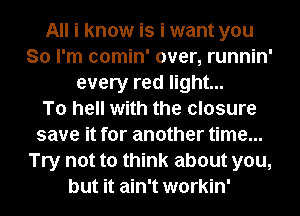 All i know is i want you
So I'm comin' over, runnin'
every red light...

To hell with the closure
save it for another time...
Try not to think about you,
but it ain't workin'