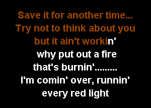 Save it for another time...
Try not to think about you
but it ain't workin'
why put out a tire
that's burnin' .........

I'm comin' over, runnin'

every red light I