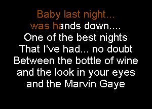 Baby last night...
was hands down...
One of the best nights
That I've had... no doubt
Between the bottle of wine
and the look in your eyes
and the Marvin Gaye