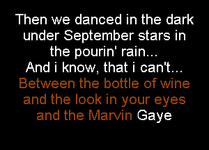 Then we danced in the dark
under September stars in
the pourin' rain...

And i know, that i can't...
Between the bottle of wine
and the look in your eyes
and the Marvin Gaye