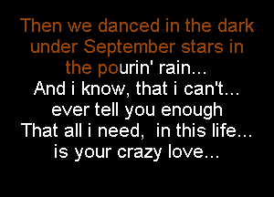 Then we danced in the dark
under September stars in
the pourin' rain...

And i know, that i can't...
ever tell you enough
That all i need, in this life...
is your crazy love...
