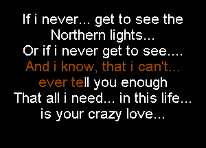 Ifi never... get to see the
Northern lights...
Or ifi never get to see...
And i know, that i can't...
ever tell you enough
That all i need... in this life...
is your crazy love...