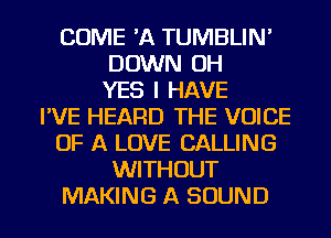 COME 'A TUMBLIN'
DOWN OH
YES I HAVE
I'VE HEARD THE VOICE
OF A LOVE CALLING
WITHOUT
MAKING A SOUND