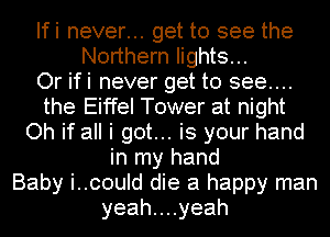 Ifi never... get to see the
Northern lights...

Or ifi never get to see...
the Eiffel Tower at night
Oh if all i got... is your hand
in my hand
Baby i..could die a happy man
yeahuuyeah