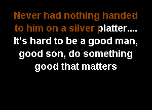 Never had nothing handed
to him on a silver platter....
It's hard to be a good man,
good son, do something
good that matters