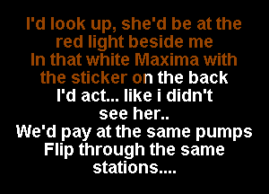 I'd look up, she'd be at the
red light beside me
In that white Maxima with
the sticker on the back
I'd act... like i didn't
see her..
We'd pay at the same pumps
Flip through the same
stations....