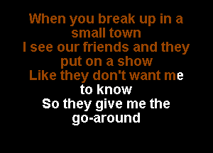 When you break up in a

small town
I see our friends and they
put on a show
Like they don't want me
to know
So they give me the

go-around