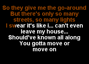 So they give me the go-around
But there's only so many
streets, so many lights
I swear it's like i... can't even
leave my house...
Should've known all along
You gotta move or
move on