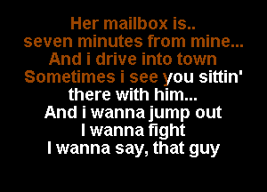 Her mailbox is..
seven minutes from mine...
And i drive into town
Sometimes i see you sittin'
there with him...

And i wannajump out
I wanna tight
I wanna say, that guy