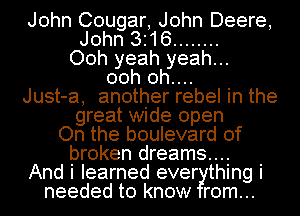 John Cougar, John Deere,
John 316 ........
Ooh yeah yeah...
00h 0h....
Just-a, another rebel in the
great wide open
On the boulevard of
broken dreams...
And i learned ever thing i
needed to know rom...