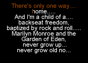 There's only one way....
home .....

And I'm a child of a....
backseat freedom,
baptized by rock and roll .....
Marilyn Monroe and the
Garden of Eden,
never grow up...
never grow old no...