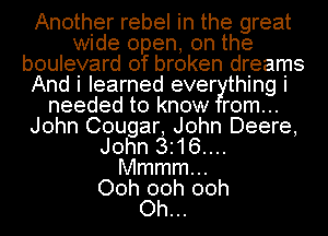 Another rebel in the great
wide open, on the
boulevard of broken dreams
And i learned ever thing i
needed to know rom...
John Cougar, John Deere,
John 3.16....
Mmmmm
Ooh 00h 00h
Oh...