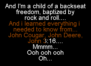 And I'm a child of a backseat
freedom, baptized by
rock and roll....

And i learned ever thing i
needed to know rom...
John Cougar, John Deere,
John 3.16....
Mmmmm
Ooh 00h 00h
Oh...
