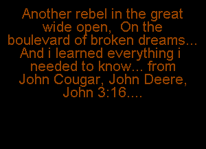 Another rebel in the great
wide 0 en, On the
boulevard 0 broken dreams...
And i learned everything i
needed to know... from
John Cougar, John Deere,
John 3.16....