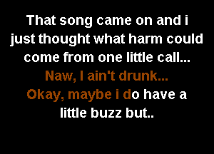 That song came on and i
just thought what harm could
come from one little call...
Naw, I ain't drunk...
Okay, maybe i do have a
little buzz but..