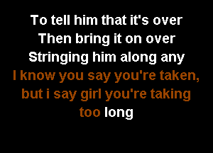 To tell him that it's over
Then bring it on over
Stringing him along any
I know you say you're taken,
but i say girl you're taking
too long