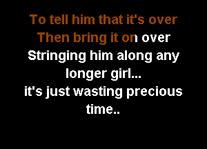 To tell him that it's over
Then bring it on over
Stringing him along any
longer girl...

it's just wasting precious
time..