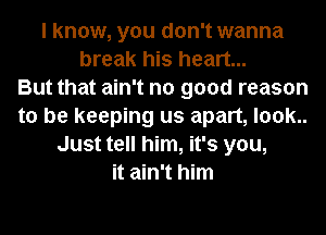 I know, you don't wanna
break his heart...

But that ain't no good reason
to be keeping us apart, look..
Just tell him, it's you,
it ain't him