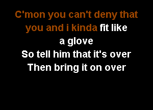 C'mon you can't deny that
you and i kinda fit like
a glove
So tell him that it's over

Then bring it on over