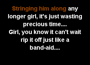 Stringing him along any
longer girl, it's just wasting
precious time....

Girl, you know it can't wait
rip it offjust like a
band-aid....