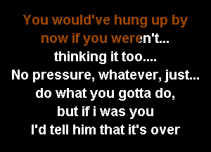 You would've hung up by
now if you weren't...
thinking it too....
No pressure, whatever, just...
do what you gotta do,
but if i was you
I'd tell him that it's over