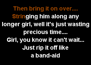 Then bring it on over....
Stringing him along any
longer girl, well it's just wasting
precious time....

Girl, you know it can't wait...
Just rip it off like
a band-aid