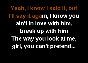 Yeah, i know i said it, but
I'll say it again, I know you
ain't in love with him,
break up with him
The way you look at me,
girl, you can't pretend...