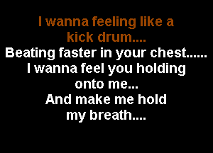 I wanna feeling like a
kick drum....

Beating faster in your chest ......
I wanna feel you holding
onto me...

And make me hold
my breath...