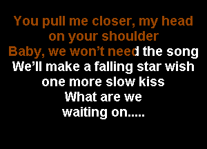 You pull me closer, my head
on your shoulder
Baby, we wonot need the song
We, make a falling star wish
one more slow kiss
What are we
waiting on .....