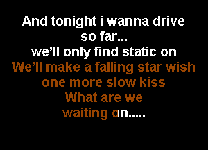 And tonight i wanna drive
so far...
we, only find static on
We, make a falling star wish
one more slow kiss
What are we
waiting on .....