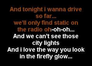 And tonight i wanna drive
so far...
we, only find static on
the radio oh-oh-oh...
And we cantt see those
city lights
And i love the way you look
in the firefly glow...