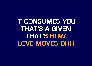 IT CONSUMES YOU
THAT'S A GIVEN

THAT'S HOW
LOVE MOVES OHH