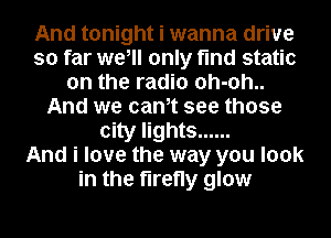 And tonight i wanna drive
so far we, only find static
on the radio 0h-0h..
And we cantt see those
city lights ......

And i love the way you look
in the firefly glow